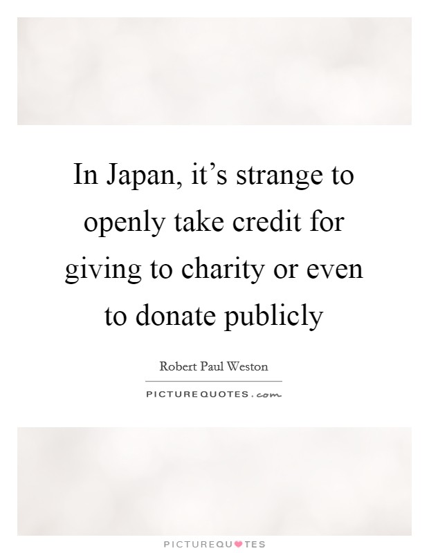 In Japan, it's strange to openly take credit for giving to charity or even to donate publicly Picture Quote #1