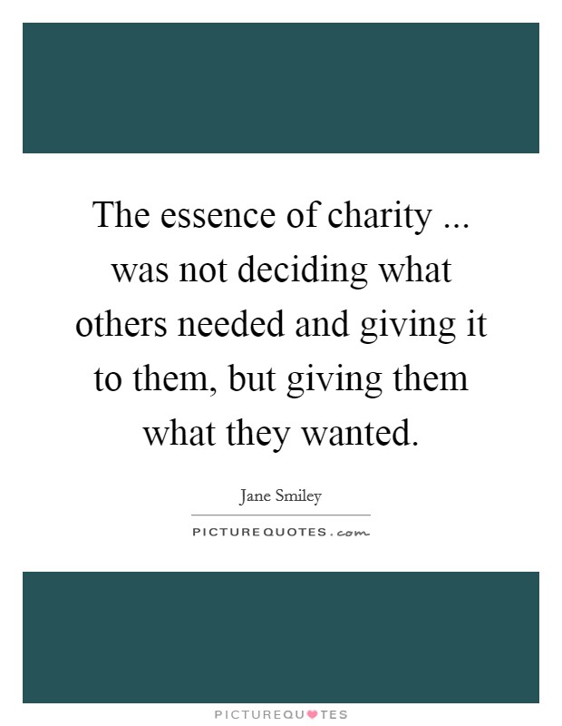 The essence of charity ... was not deciding what others needed and giving it to them, but giving them what they wanted. Picture Quote #1