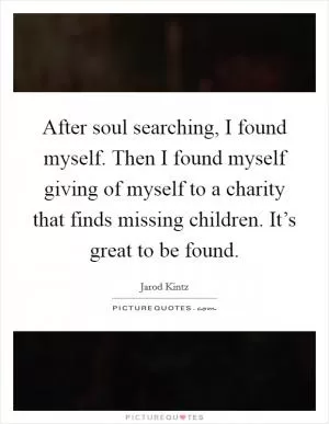 After soul searching, I found myself. Then I found myself giving of myself to a charity that finds missing children. It’s great to be found Picture Quote #1