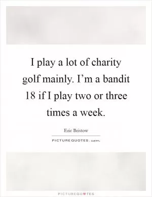 I play a lot of charity golf mainly. I’m a bandit 18 if I play two or three times a week Picture Quote #1