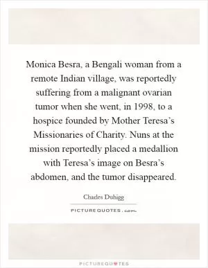 Monica Besra, a Bengali woman from a remote Indian village, was reportedly suffering from a malignant ovarian tumor when she went, in 1998, to a hospice founded by Mother Teresa’s Missionaries of Charity. Nuns at the mission reportedly placed a medallion with Teresa’s image on Besra’s abdomen, and the tumor disappeared Picture Quote #1