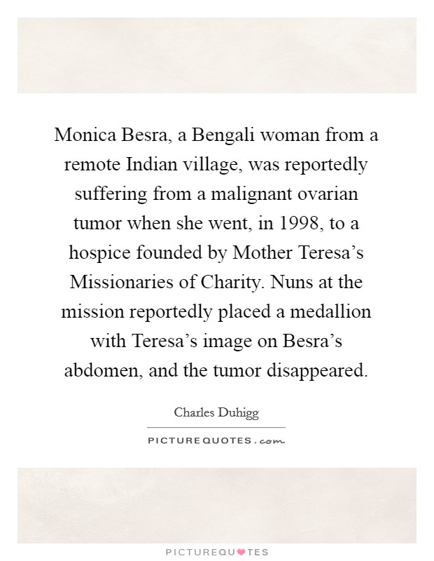 Monica Besra, a Bengali woman from a remote Indian village, was reportedly suffering from a malignant ovarian tumor when she went, in 1998, to a hospice founded by Mother Teresa's Missionaries of Charity. Nuns at the mission reportedly placed a medallion with Teresa's image on Besra's abdomen, and the tumor disappeared. Picture Quote #1