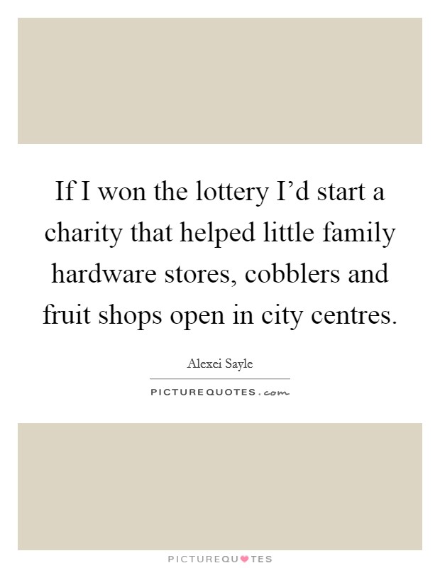 If I won the lottery I'd start a charity that helped little family hardware stores, cobblers and fruit shops open in city centres. Picture Quote #1