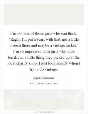 I’m not one of those girls who can think, ‘Right, I’ll put a scarf with that and a little brooch there and maybe a vintage jacket.’ I’m so impressed with girls who look terrific in a little thing they picked up at the local charity shop. I just look scruffy when I try to do vintage Picture Quote #1