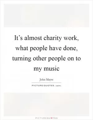 It’s almost charity work, what people have done, turning other people on to my music Picture Quote #1