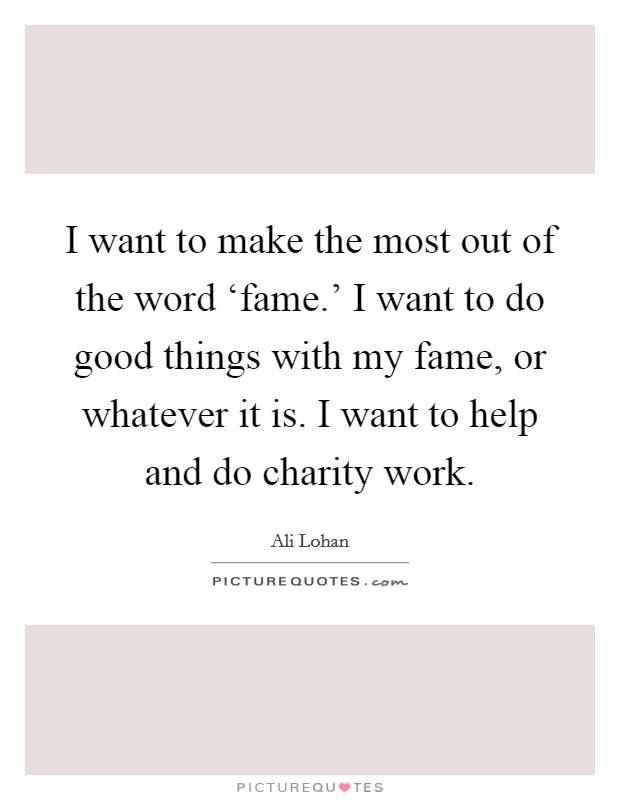 I want to make the most out of the word ‘fame.' I want to do good things with my fame, or whatever it is. I want to help and do charity work. Picture Quote #1