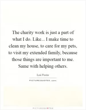 The charity work is just a part of what I do. Like... I make time to clean my house, to care for my pets, to visit my extended family, because those things are important to me. Same with helping others Picture Quote #1