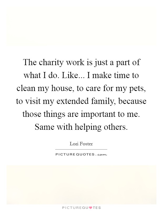 The charity work is just a part of what I do. Like... I make time to clean my house, to care for my pets, to visit my extended family, because those things are important to me. Same with helping others. Picture Quote #1