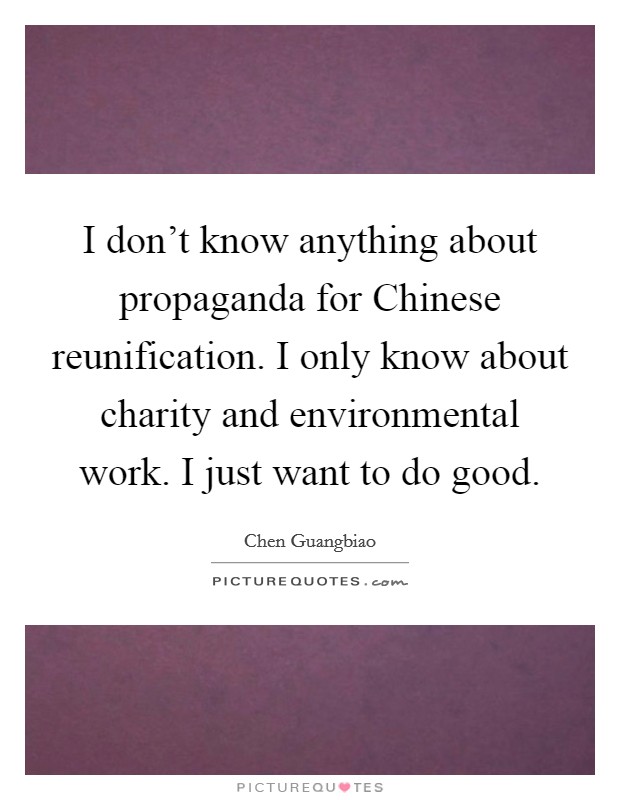 I don't know anything about propaganda for Chinese reunification. I only know about charity and environmental work. I just want to do good. Picture Quote #1