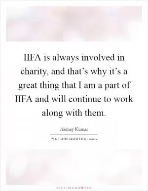 IIFA is always involved in charity, and that’s why it’s a great thing that I am a part of IIFA and will continue to work along with them Picture Quote #1
