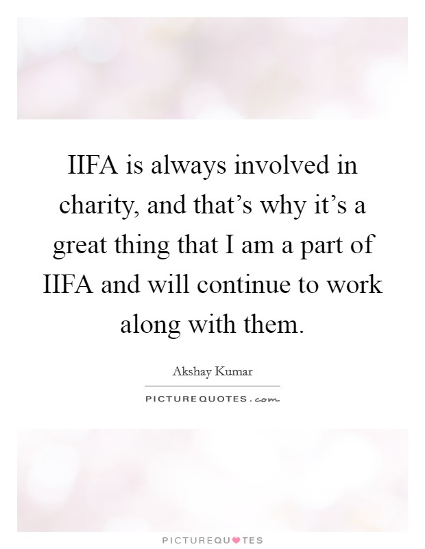 IIFA is always involved in charity, and that's why it's a great thing that I am a part of IIFA and will continue to work along with them. Picture Quote #1