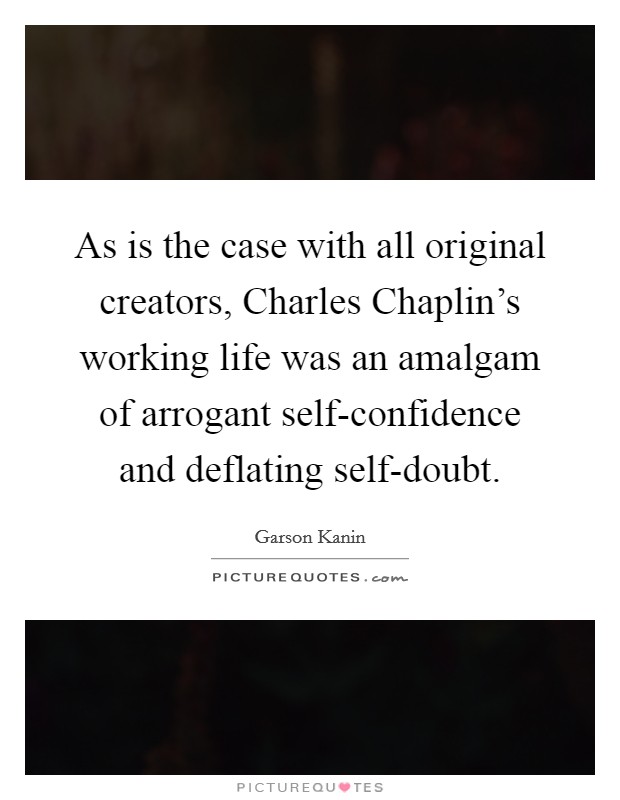 As is the case with all original creators, Charles Chaplin’s working life was an amalgam of arrogant self-confidence and deflating self-doubt Picture Quote #1