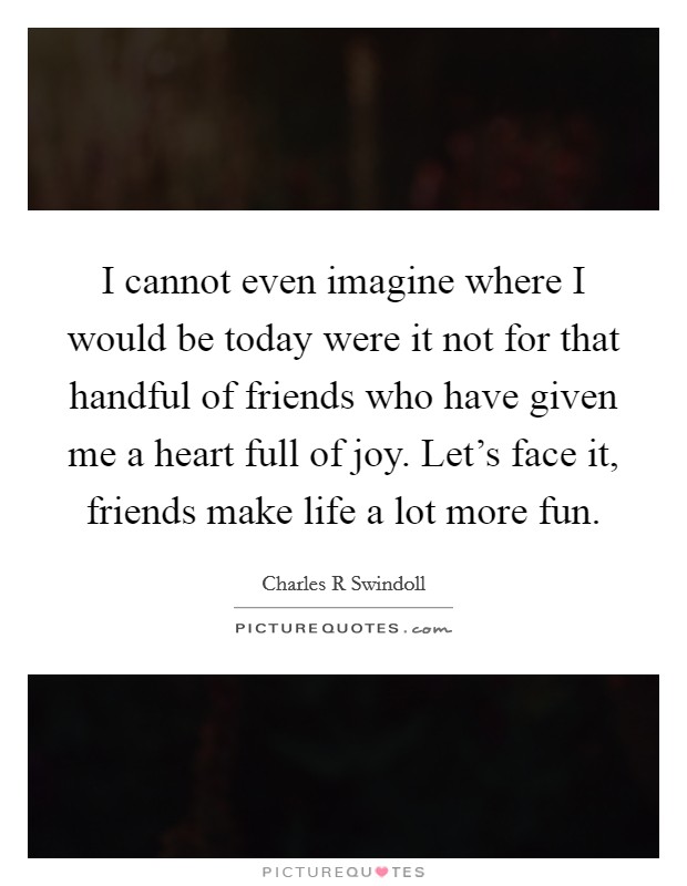I cannot even imagine where I would be today were it not for that handful of friends who have given me a heart full of joy. Let's face it, friends make life a lot more fun. Picture Quote #1