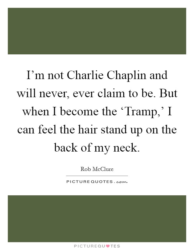 I'm not Charlie Chaplin and will never, ever claim to be. But when I become the ‘Tramp,' I can feel the hair stand up on the back of my neck. Picture Quote #1