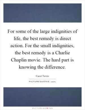 For some of the large indignities of life, the best remedy is direct action. For the small indignities, the best remedy is a Charlie Chaplin movie. The hard part is knowing the difference Picture Quote #1