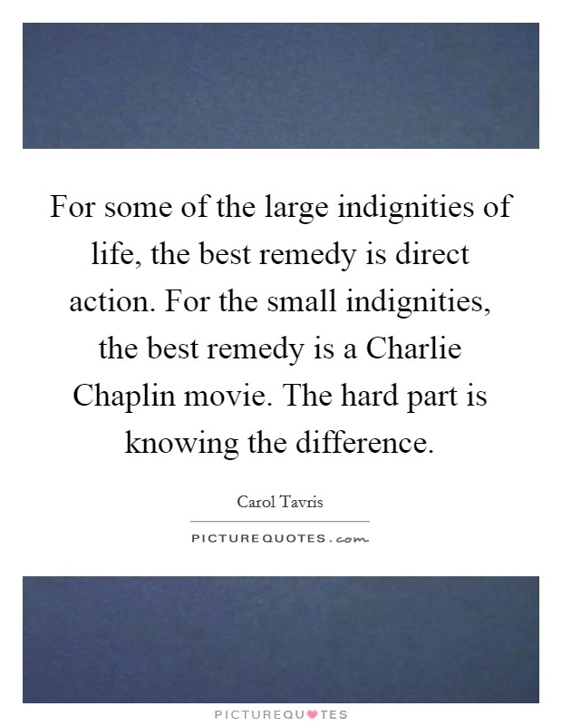 For some of the large indignities of life, the best remedy is direct action. For the small indignities, the best remedy is a Charlie Chaplin movie. The hard part is knowing the difference. Picture Quote #1