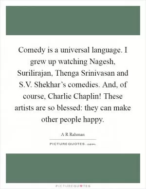 Comedy is a universal language. I grew up watching Nagesh, Surilirajan, Thenga Srinivasan and S.V. Shekhar’s comedies. And, of course, Charlie Chaplin! These artists are so blessed: they can make other people happy Picture Quote #1