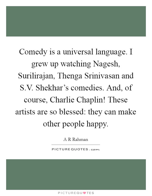 Comedy is a universal language. I grew up watching Nagesh, Surilirajan, Thenga Srinivasan and S.V. Shekhar's comedies. And, of course, Charlie Chaplin! These artists are so blessed: they can make other people happy. Picture Quote #1