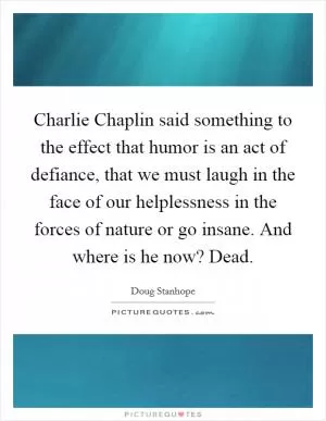 Charlie Chaplin said something to the effect that humor is an act of defiance, that we must laugh in the face of our helplessness in the forces of nature or go insane. And where is he now? Dead Picture Quote #1