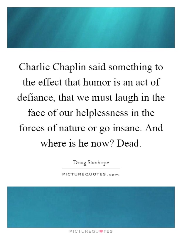 Charlie Chaplin said something to the effect that humor is an act of defiance, that we must laugh in the face of our helplessness in the forces of nature or go insane. And where is he now? Dead. Picture Quote #1