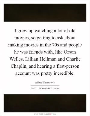 I grew up watching a lot of old movies, so getting to ask about making movies in the  70s and people he was friends with, like Orson Welles, Lillian Hellman and Charlie Chaplin, and hearing a first-person account was pretty incredible Picture Quote #1
