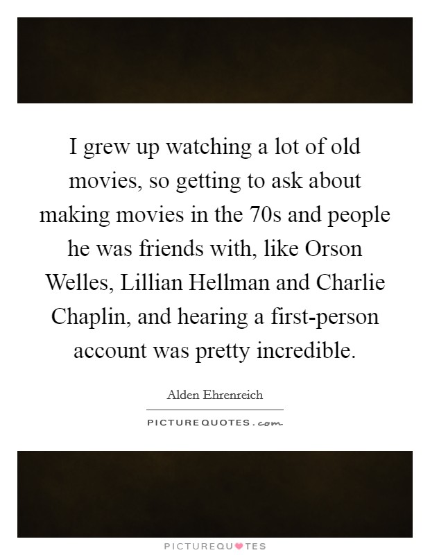 I grew up watching a lot of old movies, so getting to ask about making movies in the  70s and people he was friends with, like Orson Welles, Lillian Hellman and Charlie Chaplin, and hearing a first-person account was pretty incredible. Picture Quote #1