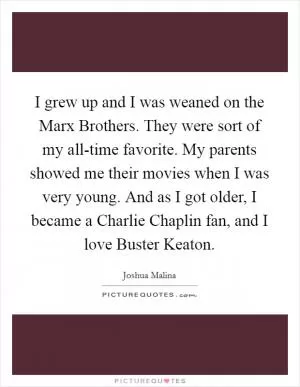 I grew up and I was weaned on the Marx Brothers. They were sort of my all-time favorite. My parents showed me their movies when I was very young. And as I got older, I became a Charlie Chaplin fan, and I love Buster Keaton Picture Quote #1
