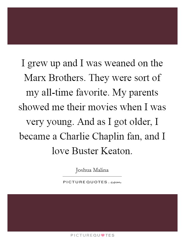 I grew up and I was weaned on the Marx Brothers. They were sort of my all-time favorite. My parents showed me their movies when I was very young. And as I got older, I became a Charlie Chaplin fan, and I love Buster Keaton. Picture Quote #1