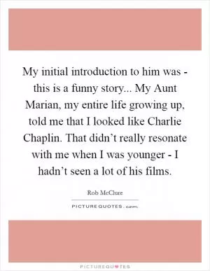 My initial introduction to him was - this is a funny story... My Aunt Marian, my entire life growing up, told me that I looked like Charlie Chaplin. That didn’t really resonate with me when I was younger - I hadn’t seen a lot of his films Picture Quote #1