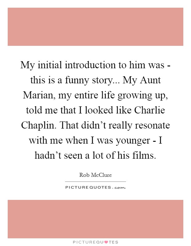 My initial introduction to him was - this is a funny story... My Aunt Marian, my entire life growing up, told me that I looked like Charlie Chaplin. That didn't really resonate with me when I was younger - I hadn't seen a lot of his films. Picture Quote #1