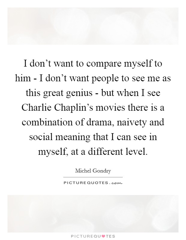 I don't want to compare myself to him - I don't want people to see me as this great genius - but when I see Charlie Chaplin's movies there is a combination of drama, naivety and social meaning that I can see in myself, at a different level. Picture Quote #1