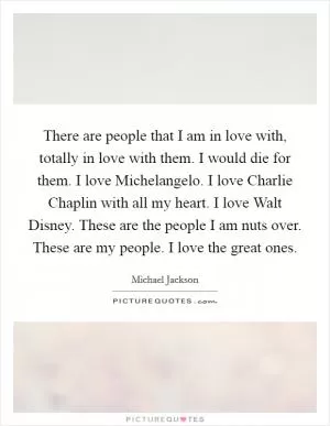 There are people that I am in love with, totally in love with them. I would die for them. I love Michelangelo. I love Charlie Chaplin with all my heart. I love Walt Disney. These are the people I am nuts over. These are my people. I love the great ones Picture Quote #1
