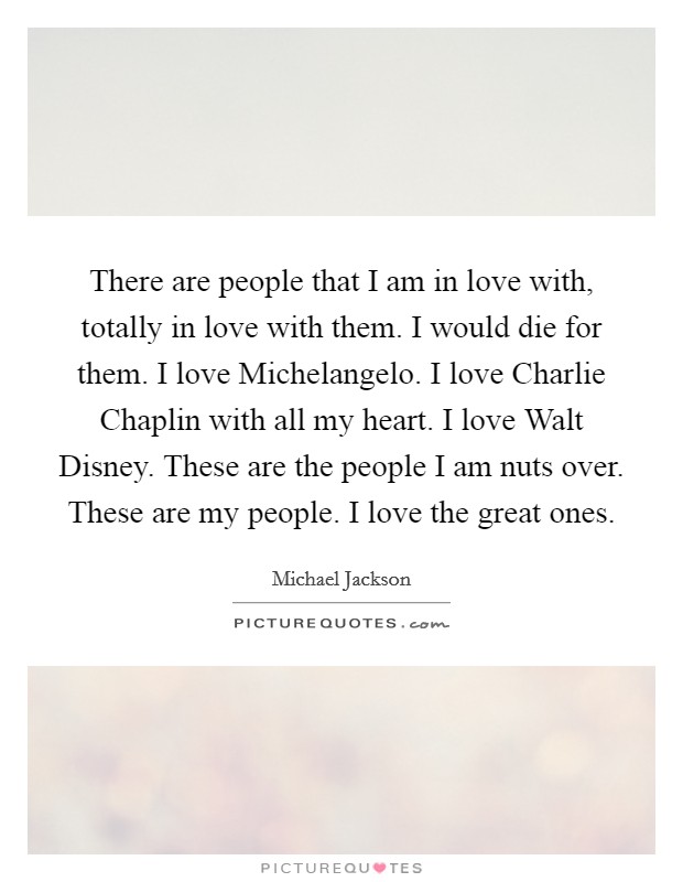 There are people that I am in love with, totally in love with them. I would die for them. I love Michelangelo. I love Charlie Chaplin with all my heart. I love Walt Disney. These are the people I am nuts over. These are my people. I love the great ones. Picture Quote #1