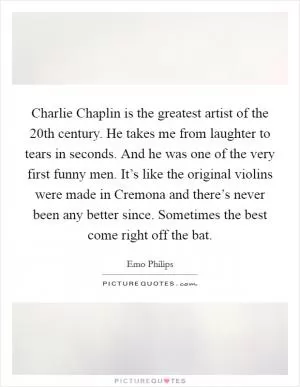 Charlie Chaplin is the greatest artist of the 20th century. He takes me from laughter to tears in seconds. And he was one of the very first funny men. It’s like the original violins were made in Cremona and there’s never been any better since. Sometimes the best come right off the bat Picture Quote #1