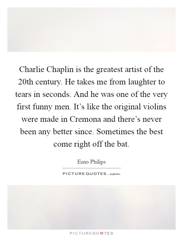 Charlie Chaplin is the greatest artist of the 20th century. He takes me from laughter to tears in seconds. And he was one of the very first funny men. It's like the original violins were made in Cremona and there's never been any better since. Sometimes the best come right off the bat. Picture Quote #1