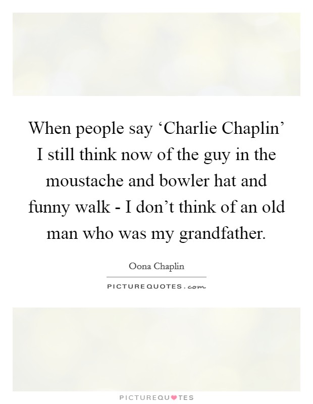 When people say ‘Charlie Chaplin' I still think now of the guy in the moustache and bowler hat and funny walk - I don't think of an old man who was my grandfather. Picture Quote #1