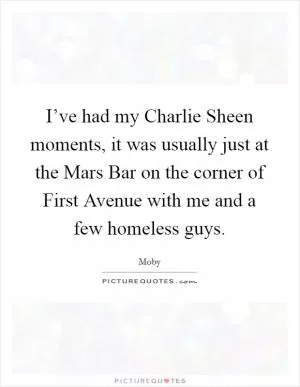 I’ve had my Charlie Sheen moments, it was usually just at the Mars Bar on the corner of First Avenue with me and a few homeless guys Picture Quote #1