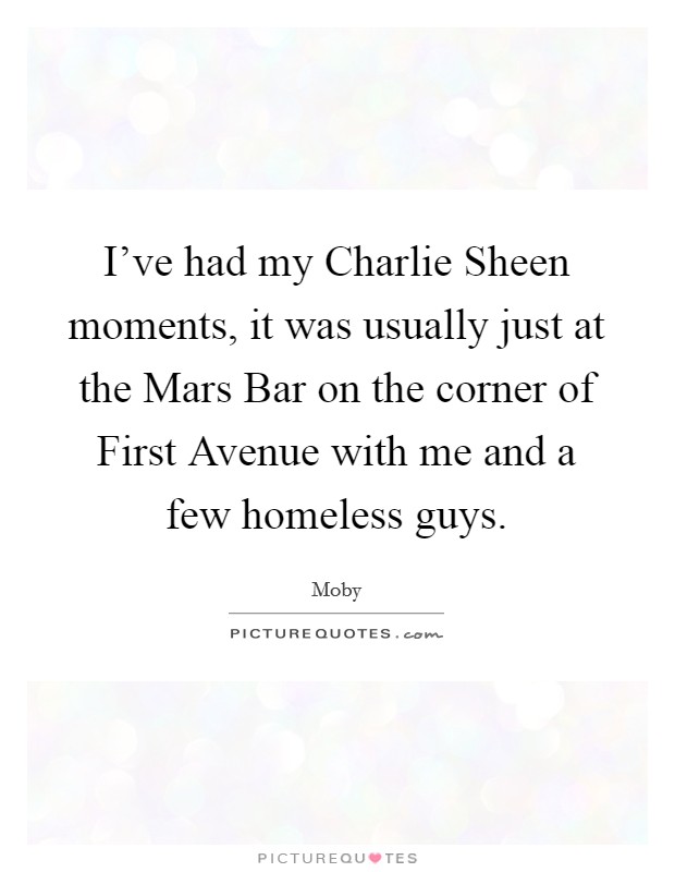 I've had my Charlie Sheen moments, it was usually just at the Mars Bar on the corner of First Avenue with me and a few homeless guys. Picture Quote #1