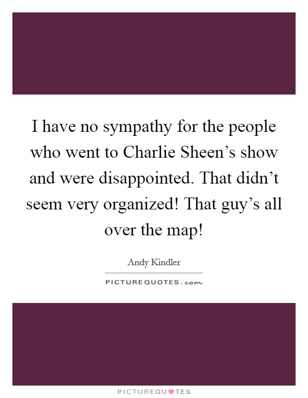 I have no sympathy for the people who went to Charlie Sheen's show and were disappointed. That didn't seem very organized! That guy's all over the map! Picture Quote #1