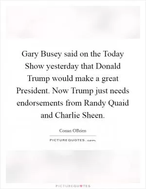 Gary Busey said on the Today Show yesterday that Donald Trump would make a great President. Now Trump just needs endorsements from Randy Quaid and Charlie Sheen Picture Quote #1