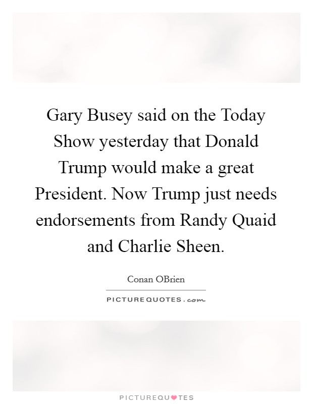 Gary Busey said on the Today Show yesterday that Donald Trump would make a great President. Now Trump just needs endorsements from Randy Quaid and Charlie Sheen. Picture Quote #1