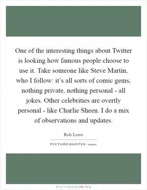One of the interesting things about Twitter is looking how famous people choose to use it. Take someone like Steve Martin, who I follow: it’s all sorts of comic gems, nothing private, nothing personal - all jokes. Other celebrities are overtly personal - like Charlie Sheen. I do a mix of observations and updates Picture Quote #1