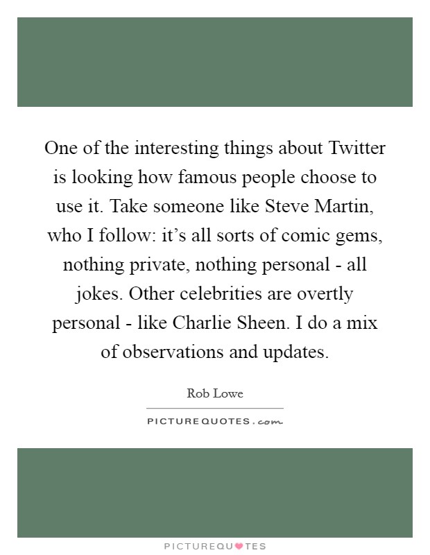 One of the interesting things about Twitter is looking how famous people choose to use it. Take someone like Steve Martin, who I follow: it's all sorts of comic gems, nothing private, nothing personal - all jokes. Other celebrities are overtly personal - like Charlie Sheen. I do a mix of observations and updates. Picture Quote #1
