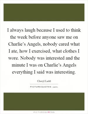 I always laugh because I used to think the week before anyone saw me on Charlie’s Angels, nobody cared what I ate, how I exercised, what clothes I wore. Nobody was interested and the minute I was on Charlie’s Angels everything I said was interesting Picture Quote #1