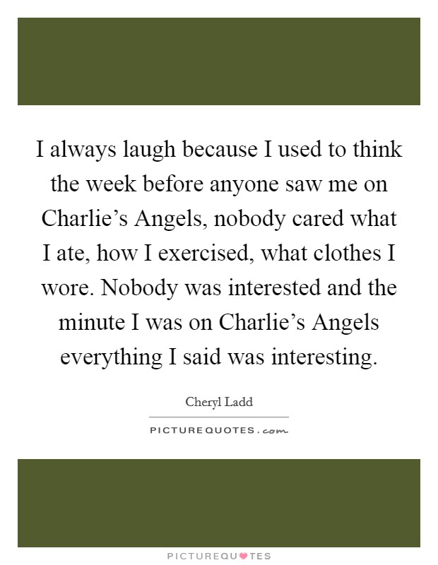I always laugh because I used to think the week before anyone saw me on Charlie's Angels, nobody cared what I ate, how I exercised, what clothes I wore. Nobody was interested and the minute I was on Charlie's Angels everything I said was interesting. Picture Quote #1