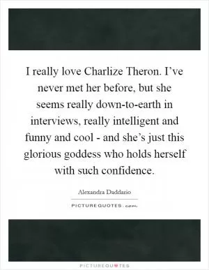 I really love Charlize Theron. I’ve never met her before, but she seems really down-to-earth in interviews, really intelligent and funny and cool - and she’s just this glorious goddess who holds herself with such confidence Picture Quote #1