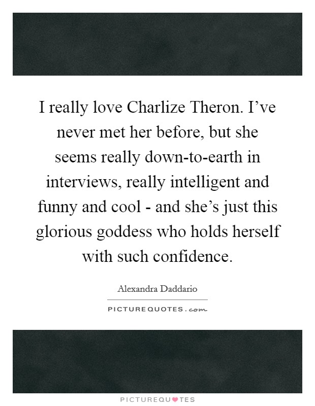 I really love Charlize Theron. I've never met her before, but she seems really down-to-earth in interviews, really intelligent and funny and cool - and she's just this glorious goddess who holds herself with such confidence. Picture Quote #1