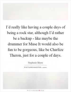 I’d really like having a couple days of being a rock star, although I’d rather be a backup - like maybe the drummer for Muse It would also be fun to be gorgeous, like be Charlize Theron, just for a couple of days Picture Quote #1