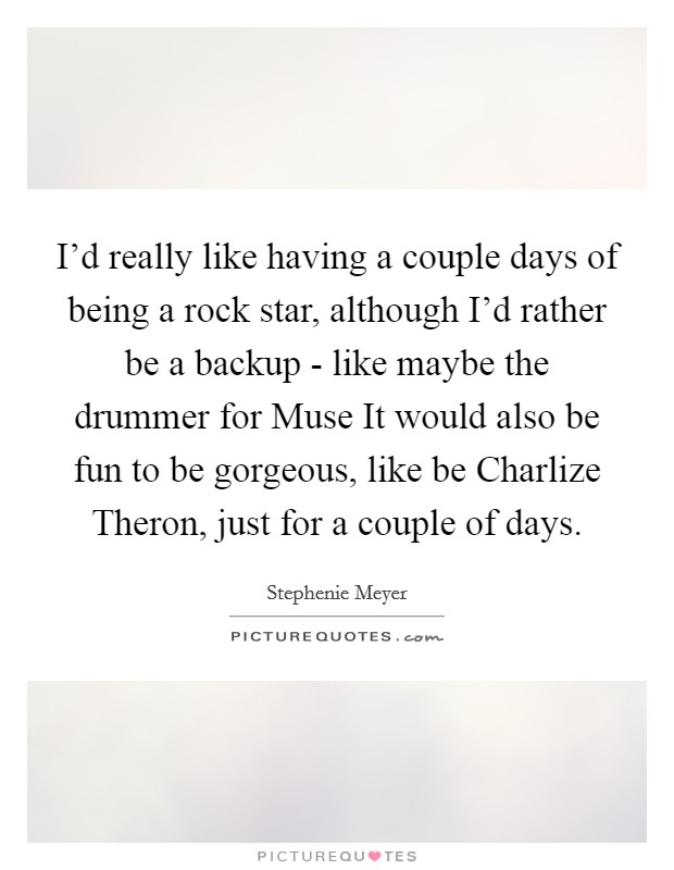 I'd really like having a couple days of being a rock star, although I'd rather be a backup - like maybe the drummer for Muse It would also be fun to be gorgeous, like be Charlize Theron, just for a couple of days. Picture Quote #1