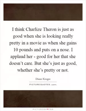 I think Charlize Theron is just as good when she is looking really pretty in a movie as when she gains 10 pounds and puts on a nose. I applaud her - good for her that she doesn’t care. But she’s just as good, whether she’s pretty or not Picture Quote #1